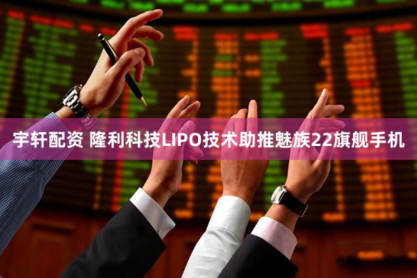 宇轩配资 隆利科技LIPO技术助推魅族22旗舰手机
