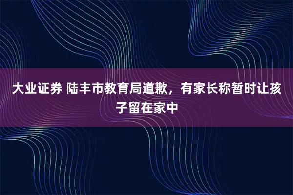 大业证券 陆丰市教育局道歉，有家长称暂时让孩子留在家中