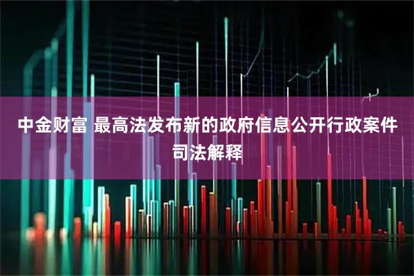 中金财富 最高法发布新的政府信息公开行政案件司法解释
