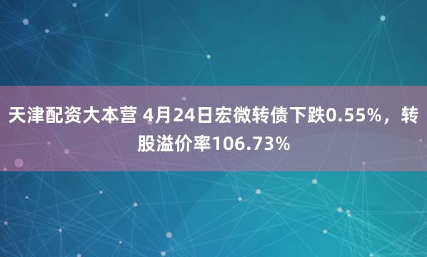 天津配资大本营 4月24日宏微转债下跌0.55%，转股溢价率106.73%