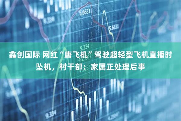 鑫创国际 网红“唐飞机”驾驶超轻型飞机直播时坠机，村干部：家属正处理后事