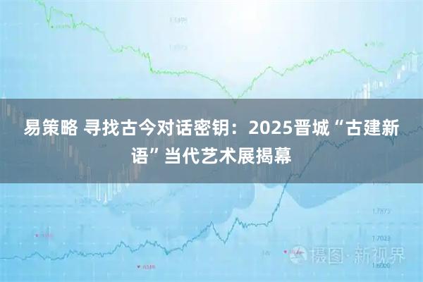 易策略 寻找古今对话密钥：2025晋城“古建新语”当代艺术展揭幕