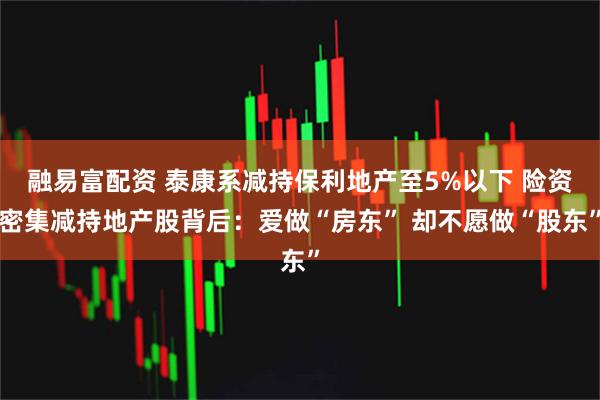 融易富配资 泰康系减持保利地产至5%以下 险资密集减持地产股背后：爱做“房东” 却不愿做“股东”